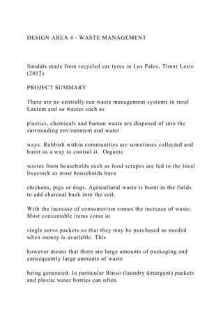 DESIGN AREA 4 - WASTE MANAGEMENT
Sandals made from recycled car tyres in Los Palos, Timor Leste
(2012)
PROJECT SUMMARY
There are no centrally run waste management systems in rural
Lautem and so wastes such as
plastics, chemicals and human waste are disposed of into the
surrounding environment and water
ways. Rubbish within communities are sometimes collected and
burnt as a way to control it. Organic
wastes from households such as food scrapes are fed to the local
livestock as most households have
chickens, pigs or dogs. Agricultural waste is burnt in the fields
to add charcoal back into the soil.
With the increase of consumerism comes the increase of waste.
Most consumable items come in
single serve packets so that they may be purchased as needed
when money is available. This
however means that there are large amounts of packaging and
consequently large amounts of waste
being generated. In particular Rinso (laundry detergent) packets
and plastic water bottles can often
 