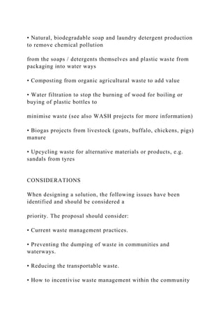 • Natural, biodegradable soap and laundry detergent production
to remove chemical pollution
from the soaps / detergents themselves and plastic waste from
packaging into water ways
• Composting from organic agricultural waste to add value
• Water filtration to stop the burning of wood for boiling or
buying of plastic bottles to
minimise waste (see also WASH projects for more information)
• Biogas projects from livestock (goats, buffalo, chickens, pigs)
manure
• Upcycling waste for alternative materials or products, e.g.
sandals from tyres
CONSIDERATIONS
When designing a solution, the following issues have been
identified and should be considered a
priority. The proposal should consider:
• Current waste management practices.
• Preventing the dumping of waste in communities and
waterways.
• Reducing the transportable waste.
• How to incentivise waste management within the community
 