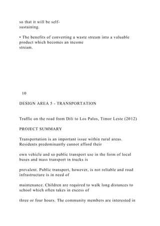 so that it will be self-
sustaining.
• The benefits of converting a waste stream into a valuable
product which becomes an income
stream.
10
DESIGN AREA 5 - TRANSPORTATION
Traffic on the road from Dili to Los Palos, Timor Leste (2012)
PROJECT SUMMARY
Transportation is an important issue within rural areas.
Residents predominantly cannot afford their
own vehicle and so public transport use in the form of local
buses and mass transport in trucks is
prevalent. Public transport, however, is not reliable and road
infrastructure is in need of
maintenance. Children are required to walk long distances to
school which often takes in excess of
three or four hours. The community members are interested in
 