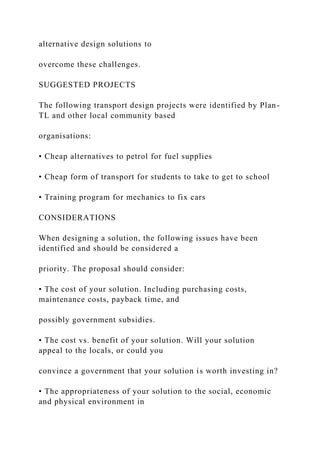 alternative design solutions to
overcome these challenges.
SUGGESTED PROJECTS
The following transport design projects were identified by Plan-
TL and other local community based
organisations:
• Cheap alternatives to petrol for fuel supplies
• Cheap form of transport for students to take to get to school
• Training program for mechanics to fix cars
CONSIDERATIONS
When designing a solution, the following issues have been
identified and should be considered a
priority. The proposal should consider:
• The cost of your solution. Including purchasing costs,
maintenance costs, payback time, and
possibly government subsidies.
• The cost vs. benefit of your solution. Will your solution
appeal to the locals, or could you
convince a government that your solution is worth investing in?
• The appropriateness of your solution to the social, economic
and physical environment in
 
