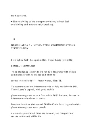 the Codo area.
• The reliability of the transport solution; in both fuel
availability and mechanically speaking.
11
DESIGN AREA 6 - INFORMATION COMMUNICATIONS
TECHNOLOGY
Free public WiFi hot spot in Dili, Timor Leste (Oct 2012)
PROJECT SUMMARY
“The challenge is how do we run ICT programs with within
communities with no money and often no
access to electricity?” – Jhony Nunes, Plan-TL
Telecommunications infrastructure is widely available in Dili,
Timor Leste’s capital, with good mobile
phone coverage and even a free public WiFi hotspot. Access to
infrastructure in the rural areas
however is not as widespread. Within Codo there is good mobile
phone coverage and most people
use mobile phones but there are currently no computers or
access to internet within the
 