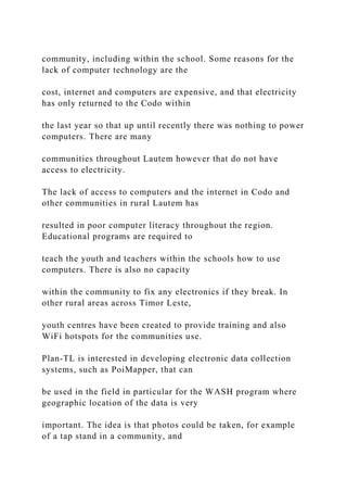 community, including within the school. Some reasons for the
lack of computer technology are the
cost, internet and computers are expensive, and that electricity
has only returned to the Codo within
the last year so that up until recently there was nothing to power
computers. There are many
communities throughout Lautem however that do not have
access to electricity.
The lack of access to computers and the internet in Codo and
other communities in rural Lautem has
resulted in poor computer literacy throughout the region.
Educational programs are required to
teach the youth and teachers within the schools how to use
computers. There is also no capacity
within the community to fix any electronics if they break. In
other rural areas across Timor Leste,
youth centres have been created to provide training and also
WiFi hotspots for the communities use.
Plan-TL is interested in developing electronic data collection
systems, such as PoiMapper, that can
be used in the field in particular for the WASH program where
geographic location of the data is very
important. The idea is that photos could be taken, for example
of a tap stand in a community, and
 