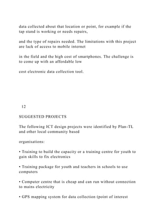 data collected about that location or point, for example if the
tap stand is working or needs repairs,
and the type of repairs needed. The limitations with this project
are lack of access to mobile internet
in the field and the high cost of smartphones. The challenge is
to come up with an affordable low
cost electronic data collection tool.
12
SUGGESTED PROJECTS
The following ICT design projects were identified by Plan-TL
and other local community based
organisations:
• Training to build the capacity or a training centre for youth to
gain skills to fix electronics
• Training package for youth and teachers in schools to use
computers
• Computer centre that is cheap and can run without connection
to mains electricity
• GPS mapping system for data collection (point of interest
 