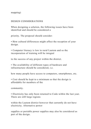 mapping)
DESIGN CONSIDERATIONS
When designing a solution, the following issues have been
identified and should be considered a
priority. The proposal should consider:
• How cultural differences might affect the reception of your
design.
• Computer literacy is low in rural Lautem and so the
incorporation of training will be integral
to the success of any project within the district.
• The availability of different types of hardware and
infrastructure should be considered, i.e.
how many people have access to computers, smartphones, etc.
• Cost should be kept to a minimum so that the design is
affordable for members of the
community.
• Electricity has only been returned to Codo within the last year.
There are still large regions
within the Lautem district however that currently do not have
electricity. Alternative power
supplies or portable power supplies may also be considered as
part of the design.
 
