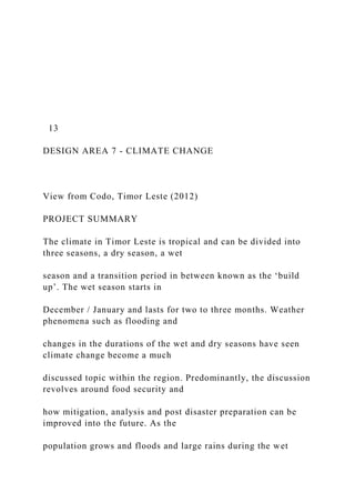 13
DESIGN AREA 7 - CLIMATE CHANGE
View from Codo, Timor Leste (2012)
PROJECT SUMMARY
The climate in Timor Leste is tropical and can be divided into
three seasons, a dry season, a wet
season and a transition period in between known as the ‘build
up’. The wet season starts in
December / January and lasts for two to three months. Weather
phenomena such as flooding and
changes in the durations of the wet and dry seasons have seen
climate change become a much
discussed topic within the region. Predominantly, the discussion
revolves around food security and
how mitigation, analysis and post disaster preparation can be
improved into the future. As the
population grows and floods and large rains during the wet
 