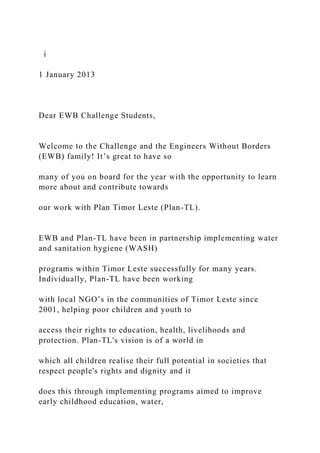i
1 January 2013
Dear EWB Challenge Students,
Welcome to the Challenge and the Engineers Without Borders
(EWB) family! It’s great to have so
many of you on board for the year with the opportunity to learn
more about and contribute towards
our work with Plan Timor Leste (Plan-TL).
EWB and Plan-TL have been in partnership implementing water
and sanitation hygiene (WASH)
programs within Timor Leste successfully for many years.
Individually, Plan-TL have been working
with local NGO’s in the communities of Timor Leste since
2001, helping poor children and youth to
access their rights to education, health, livelihoods and
protection. Plan-TL's vision is of a world in
which all children realise their full potential in societies that
respect people's rights and dignity and it
does this through implementing programs aimed to improve
early childhood education, water,
 