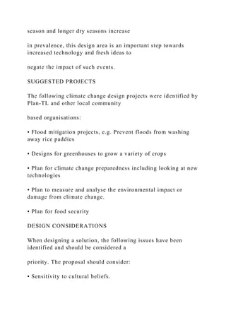season and longer dry seasons increase
in prevalence, this design area is an important step towards
increased technology and fresh ideas to
negate the impact of such events.
SUGGESTED PROJECTS
The following climate change design projects were identified by
Plan-TL and other local community
based organisations:
• Flood mitigation projects, e.g. Prevent floods from washing
away rice paddies
• Designs for greenhouses to grow a variety of crops
• Plan for climate change preparedness including looking at new
technologies
• Plan to measure and analyse the environmental impact or
damage from climate change.
• Plan for food security
DESIGN CONSIDERATIONS
When designing a solution, the following issues have been
identified and should be considered a
priority. The proposal should consider:
• Sensitivity to cultural beliefs.
 