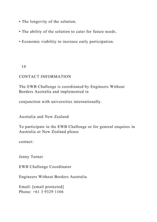 • The longevity of the solution.
• The ability of the solution to cater for future needs.
• Economic viability to increase early participation.
14
CONTACT INFORMATION
The EWB Challenge is coordinated by Engineers Without
Borders Australia and implemented in
conjunction with universities internationally.
Australia and New Zealand
To participate in the EWB Challenge or for general enquires in
Australia or New Zealand please
contact:
Jenny Turner
EWB Challenge Coordinator
Engineers Without Borders Australia
Email: [email protected]
Phone: +61 3 9329 1166
 