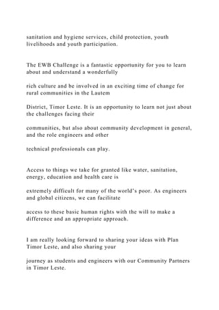 sanitation and hygiene services, child protection, youth
livelihoods and youth participation.
The EWB Challenge is a fantastic opportunity for you to learn
about and understand a wonderfully
rich culture and be involved in an exciting time of change for
rural communities in the Lautem
District, Timor Leste. It is an opportunity to learn not just about
the challenges facing their
communities, but also about community development in general,
and the role engineers and other
technical professionals can play.
Access to things we take for granted like water, sanitation,
energy, education and health care is
extremely difficult for many of the world’s poor. As engineers
and global citizens, we can facilitate
access to these basic human rights with the will to make a
difference and an appropriate approach.
I am really looking forward to sharing your ideas with Plan
Timor Leste, and also sharing your
journey as students and engineers with our Community Partners
in Timor Leste.
 