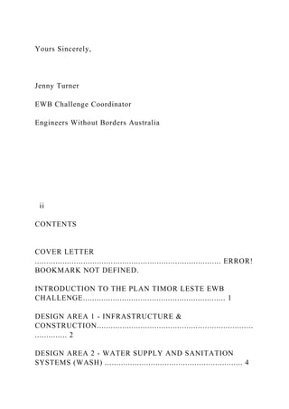 Yours Sincerely,
Jenny Turner
EWB Challenge Coordinator
Engineers Without Borders Australia
ii
CONTENTS
COVER LETTER
................................................................................. ERROR!
BOOKMARK NOT DEFINED.
INTRODUCTION TO THE PLAN TIMOR LESTE EWB
CHALLENGE.............................................................. 1
DESIGN AREA 1 - INFRASTRUCTURE &
CONSTRUCTION....................................................................
.............. 2
DESIGN AREA 2 - WATER SUPPLY AND SANITATION
SYSTEMS (WASH) ............................................................ 4
 