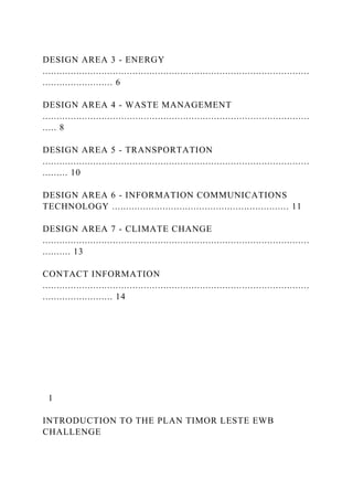 DESIGN AREA 3 - ENERGY
...............................................................................................
......................... 6
DESIGN AREA 4 - WASTE MANAGEMENT
...............................................................................................
..... 8
DESIGN AREA 5 - TRANSPORTATION
...............................................................................................
......... 10
DESIGN AREA 6 - INFORMATION COMMUNICATIONS
TECHNOLOGY ............................................................... 11
DESIGN AREA 7 - CLIMATE CHANGE
...............................................................................................
.......... 13
CONTACT INFORMATION
...............................................................................................
......................... 14
1
INTRODUCTION TO THE PLAN TIMOR LESTE EWB
CHALLENGE
 