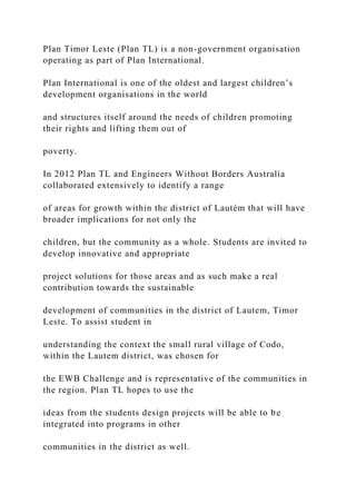 Plan Timor Leste (Plan TL) is a non-government organisation
operating as part of Plan International.
Plan International is one of the oldest and largest children’s
development organisations in the world
and structures itself around the needs of children promoting
their rights and lifting them out of
poverty.
In 2012 Plan TL and Engineers Without Borders Australia
collaborated extensively to identify a range
of areas for growth within the district of Lautém that will have
broader implications for not only the
children, but the community as a whole. Students are invited to
develop innovative and appropriate
project solutions for those areas and as such make a real
contribution towards the sustainable
development of communities in the district of Lautem, Timor
Leste. To assist student in
understanding the context the small rural village of Codo,
within the Lautem district, was chosen for
the EWB Challenge and is representative of the communities in
the region. Plan TL hopes to use the
ideas from the students design projects will be able to be
integrated into programs in other
communities in the district as well.
 