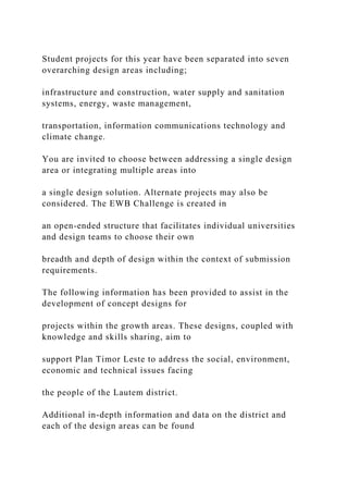 Student projects for this year have been separated into seven
overarching design areas including;
infrastructure and construction, water supply and sanitation
systems, energy, waste management,
transportation, information communications technology and
climate change.
You are invited to choose between addressing a single design
area or integrating multiple areas into
a single design solution. Alternate projects may also be
considered. The EWB Challenge is created in
an open-ended structure that facilitates individual universities
and design teams to choose their own
breadth and depth of design within the context of submission
requirements.
The following information has been provided to assist in the
development of concept designs for
projects within the growth areas. These designs, coupled with
knowledge and skills sharing, aim to
support Plan Timor Leste to address the social, environment,
economic and technical issues facing
the people of the Lautem district.
Additional in-depth information and data on the district and
each of the design areas can be found
 