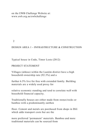 on the EWB Challenge Website at:
www.ewb.org.au/ewbchallenge
2
DESIGN AREA 1 - INFRASTRUCTURE & CONSTRUCTION
Typical house in Codo, Timor Leste (2012)
PROJECT STATEMENT
Villages (aldeas) within the Lautém district have a high
household ownership rate (92.3%) and a
further 6.5% live for free with extended family. Building
materials are a widely used proxy for
relative economic standing and tend to correlate well with
household financial capacity.
Traditionally houses are either made from stones/rocks or
bamboo with a predominantly earthen
floor. Cement and metals are purchased from shops in Dili
which adds transport costs but are the
more preferred ‘permanent’ materials. Bamboo and more
traditional materials can be sourced from
 