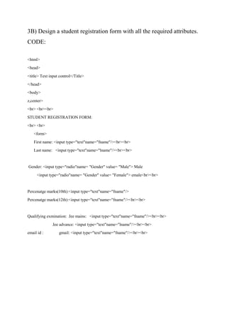 3B) Design a student registration form with all the required attributes.
CODE:
<html>
<head>
<title> Text input control</Title>
</head>
<body>
z,center>
<br> <br><br>
STUDENT REGISTRATION FORM:
<br> <br>
<form>
First name: <input type="text"name="fname"/><br><br>
Last name: <input type="text"name="lname"/><br><br>
Gender: <input type="radio"name= "Gender" value= "Male"> Male
<input type="radio"name= "Gender" value= "Female"> emale<br><br>
Percenatge marks(10th):<input type="text"name="fname"/>
Percenatge marks(12th):<input type="text"name="fname"/><br><br>
Qualifying exmination: Jee mains: <input type="text"name="fname"/><br><br>
Jee advance: <input type="text"name="lname"/><br><br>
email id : gmail: <input type="text"name="fname"/><br><br>
 