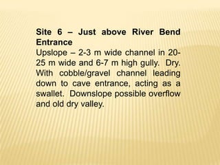 Site 6 – Just above River Bend
Entrance
Upslope – 2-3 m wide channel in 20-
25 m wide and 6-7 m high gully. Dry.
With cobble/gravel channel leading
down to cave entrance, acting as a
swallet. Downslope possible overflow
and old dry valley.
 