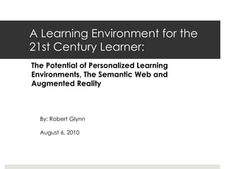 A Learning Environment for the 21st Century Learner: By: Robert Glynn August 6, 2010 The Potential of Personalized Learning Environments, The Semantic Web and Augmented Reality  