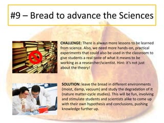 #9 – Bread to advance the Sciences

           CHALLENGE: There is always more lessons to be learned
           from science. Also, we need more hands-on, practical
           experiments that could also be used in the classroom to
           give students a real taste of what it means to be
           working as a researcher/scientist. Hint: it’s not just
           about the theory!



            SOLUTION: leave the bread in different environments
            (moist, damp, vacuum) and study the degradation of it
            (nature matter-cycle studies). This will be fun, involving
            and stimulate students and scientists alike to come up
            with their own hypothesis and conclusions, pushing
            knowledge further up.
 
