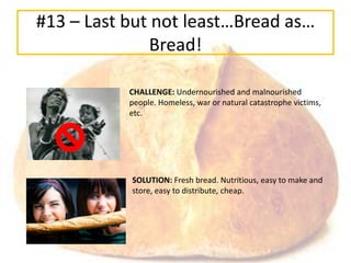 #13 – Last but not least…Bread as…
              Bread!

           CHALLENGE: Undernourished and malnourished
           people. Homeless, war or natural catastrophe victims,
           etc.




           SOLUTION: Fresh bread. Nutritious, easy to make and
           store, easy to distribute, cheap.
 