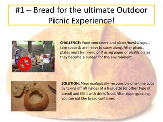 #1 – Bread for the ultimate Outdoor
         Picnic Experience!

           CHALLENGE: Food containers and plates/bowls/cups…
           take space & are heavy to carry along. After picnic,
           plates must be rinsed or if using paper or plastic plates
           they become a burden for the environment.




            SOLUTION: New, ecologically-responsible one-time cups
            by taking off all insides of a baguette (or other type of
            bread) and fill it with drink/food. After sipping/eating,
            you can eat the bread container.
 