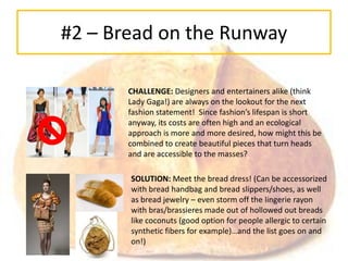 #2 – Bread on the Runway

       CHALLENGE: Designers and entertainers alike (think
       Lady Gaga!) are always on the lookout for the next
       fashion statement! Since fashion’s lifespan is short
       anyway, its costs are often high and an ecological
       approach is more and more desired, how might this be
       combined to create beautiful pieces that turn heads
       and are accessible to the masses?

       SOLUTION: Meet the bread dress! (Can be accessorized
       with bread handbag and bread slippers/shoes, as well
       as bread jewelry – even storm off the lingerie rayon
       with bras/brassieres made out of hollowed out breads
       like coconuts (good option for people allergic to certain
       synthetic fibers for example)…and the list goes on and
       on!)
 