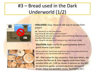 #3 – Bread used in the Dark
     Underworld (1/2)

       CHALLENGE: Easy, cheap & safe way to escape from
       prison?
       NB - Variations on the same theme:
       Easy, cheap & safe way to cheat at exams?
       Easy, cheap & safe way to smuggle in/out something illegal (e.g. drugs,
       classified information, etc.)
       Easy, cheap & safe way to kill someone (e.g. add poison inside)

        SOLUTION: Bake in a file for grand getaway done in
        grand Arsene Lupin style!
        OK we stop here. Don’t want to give too many crazy ideas around this
        dark topic to run into trouble with the Feds! ;)

        NB - Alternative for big romantics: hide love letters, etc.
        (maybe the Romeo & Julia tragedy could have been
        avoided after all…) OR (as shown in picture on the left)
        for electronic geeks: encased electronic devices in
        bread. These are workable clocks; flashlights; etc.!
 