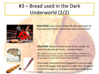 #3 – Bread used in the Dark
     Underworld (2/2)

       CHALLENGE: Easy, cheap, elegant & safe way to get rid
       of an opponent (with a somewhat clean conscience)?




        SOLUTION: Moisten bread and let sit for a while…Et
        voila! Mouldy bread! Huum… Yummy! Enjoy!...
        NB – Might try to use as “natural” penicillin booster… though we do
        NOT recommend! Seriously, while some mould might be beneficial, it’s
        far too risky to try this! SO PLEASE DO NOT ATTEMPT!

        Alternative: hardened french baguette to use as a club
        to fend off mugger (also good as a night stick for police
        trying to manage e.g. hooligans and large crowds gone
        wild)
 