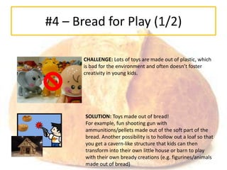 #4 – Bread for Play (1/2)

       CHALLENGE: Lots of toys are made out of plastic, which
       is bad for the environment and often doesn’t foster
       creativity in young kids.




       SOLUTION: Toys made out of bread!
       For example, fun shooting gun with
       ammunitions/pellets made out of the soft part of the
       bread. Another possibility is to hollow out a loaf so that
       you get a cavern-like structure that kids can then
       transform into their own little house or barn to play
       with their own bready creations (e.g. figurines/animals
       made out of bread)
 