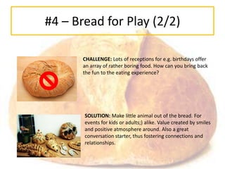 #4 – Bread for Play (2/2)

       CHALLENGE: Lots of receptions for e.g. birthdays offer
       an array of rather boring food. How can you bring back
       the fun to the eating experience?




       SOLUTION: Make little animal out of the bread. For
       events for kids or adults;) alike. Value created by smiles
       and positive atmosphere around. Also a great
       conversation starter, thus fostering connections and
       relationships.
 