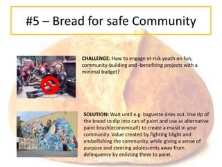 #5 – Bread for safe Community

         CHALLENGE: How to engage at-risk youth on fun,
         community-building and -benefiting projects with a
         minimal budget?




         SOLUTION: Wait until e.g. baguette dries out. Use tip of
         the bread to dip into can of paint and use as alternative
         paint brush(economical!) to create a mural in your
         community. Value created by fighting blight and
         embellishing the community, while giving a sense of
         purpose and steering adolescents away from
         delinquency by enlisting them to paint.
 
