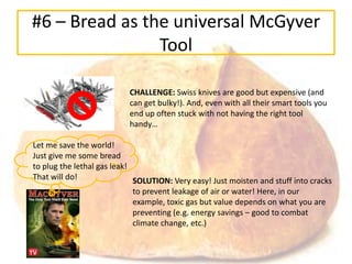 #6 – Bread as the universal McGyver
                Tool

                           CHALLENGE: Swiss knives are good but expensive (and
                           can get bulky!). And, even with all their smart tools you
                           end up often stuck with not having the right tool
                           handy…

Let me save the world!
Just give me some bread
to plug the lethal gas leak!
That will do!                SOLUTION: Very easy! Just moisten and stuff into cracks
                             to prevent leakage of air or water! Here, in our
                             example, toxic gas but value depends on what you are
                             preventing (e.g. energy savings – good to combat
                             climate change, etc.)
 