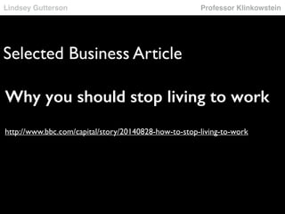 Lindsey Gutterson Professor Klinkowstein 
Selected Business Article 
Why you should stop living to work 
! 
! 
http://www.bbc.com/capital/story/20140828-how-to-stop-living-to-work 
 