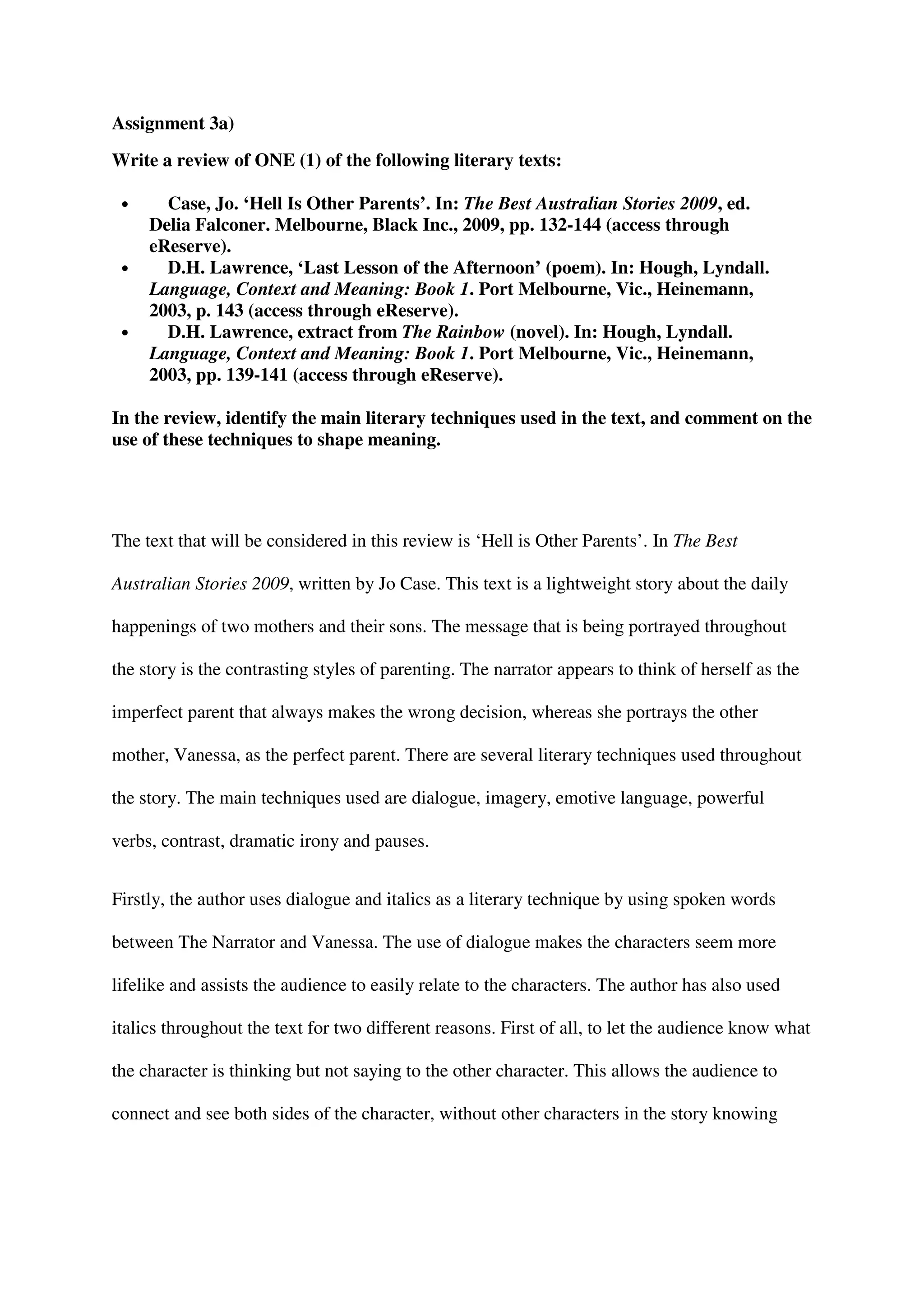 Assignment 3a)
Write a review of ONE (1) of the following literary texts:

 •     Case, Jo. ‘Hell Is Other Parents’. In: The Best Australian Stories 2009, ed.
     Delia Falconer. Melbourne, Black Inc., 2009, pp. 132-144 (access through
     eReserve).
 •     D.H. Lawrence, ‘Last Lesson of the Afternoon’ (poem). In: Hough, Lyndall.
     Language, Context and Meaning: Book 1. Port Melbourne, Vic., Heinemann,
     2003, p. 143 (access through eReserve).
 •     D.H. Lawrence, extract from The Rainbow (novel). In: Hough, Lyndall.
     Language, Context and Meaning: Book 1. Port Melbourne, Vic., Heinemann,
     2003, pp. 139-141 (access through eReserve).

In the review, identify the main literary techniques used in the text, and comment on the
use of these techniques to shape meaning.




The text that will be considered in this review is ‘Hell is Other Parents’. In The Best

Australian Stories 2009, written by Jo Case. This text is a lightweight story about the daily

happenings of two mothers and their sons. The message that is being portrayed throughout

the story is the contrasting styles of parenting. The narrator appears to think of herself as the

imperfect parent that always makes the wrong decision, whereas she portrays the other

mother, Vanessa, as the perfect parent. There are several literary techniques used throughout

the story. The main techniques used are dialogue, imagery, emotive language, powerful

verbs, contrast, dramatic irony and pauses.


Firstly, the author uses dialogue and italics as a literary technique by using spoken words

between The Narrator and Vanessa. The use of dialogue makes the characters seem more

lifelike and assists the audience to easily relate to the characters. The author has also used

italics throughout the text for two different reasons. First of all, to let the audience know what

the character is thinking but not saying to the other character. This allows the audience to

connect and see both sides of the character, without other characters in the story knowing
 