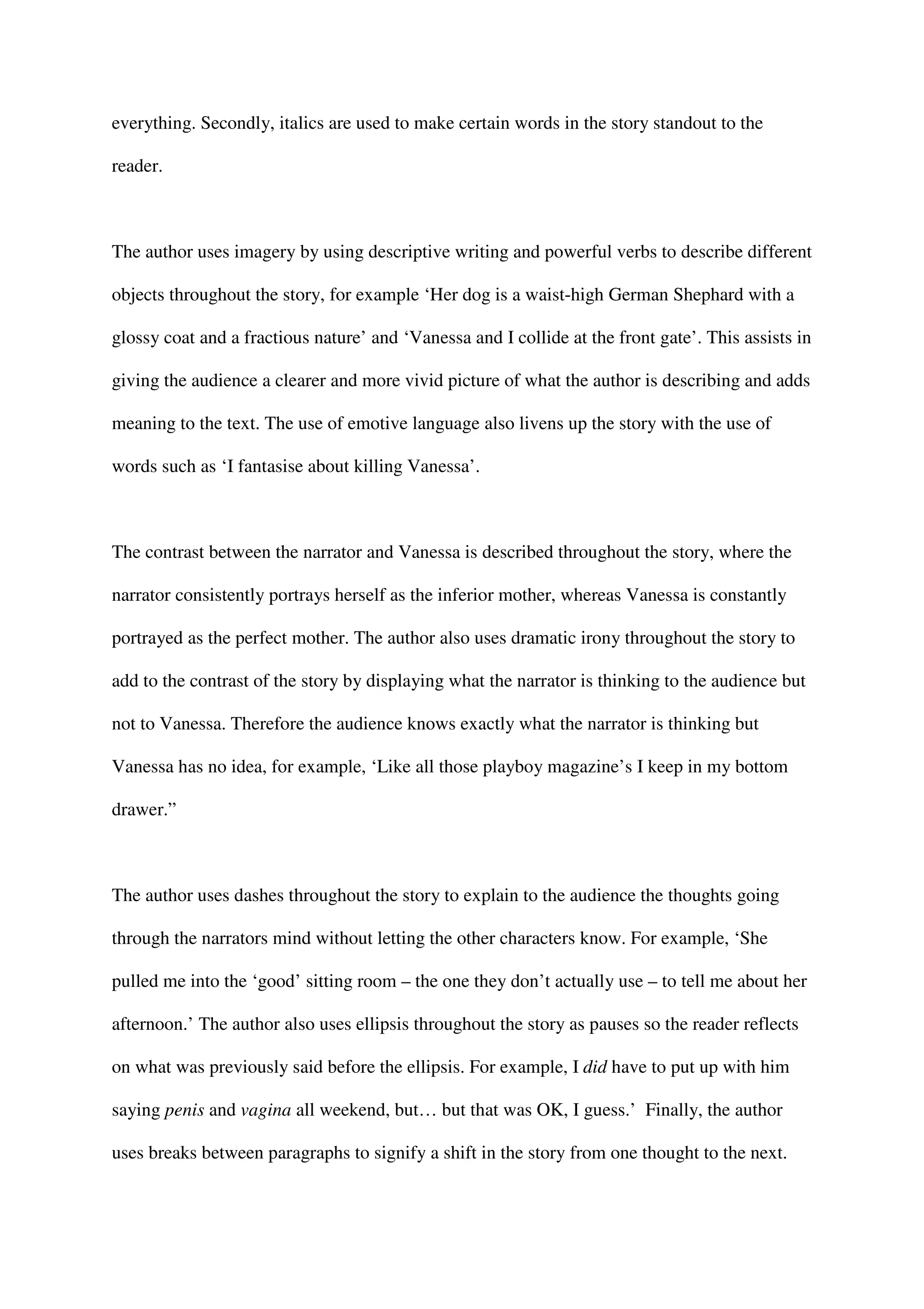 everything. Secondly, italics are used to make certain words in the story standout to the

reader.



The author uses imagery by using descriptive writing and powerful verbs to describe different

objects throughout the story, for example ‘Her dog is a waist-high German Shephard with a

glossy coat and a fractious nature’ and ‘Vanessa and I collide at the front gate’. This assists in

giving the audience a clearer and more vivid picture of what the author is describing and adds

meaning to the text. The use of emotive language also livens up the story with the use of

words such as ‘I fantasise about killing Vanessa’.



The contrast between the narrator and Vanessa is described throughout the story, where the

narrator consistently portrays herself as the inferior mother, whereas Vanessa is constantly

portrayed as the perfect mother. The author also uses dramatic irony throughout the story to

add to the contrast of the story by displaying what the narrator is thinking to the audience but

not to Vanessa. Therefore the audience knows exactly what the narrator is thinking but

Vanessa has no idea, for example, ‘Like all those playboy magazine’s I keep in my bottom

drawer.”



The author uses dashes throughout the story to explain to the audience the thoughts going

through the narrators mind without letting the other characters know. For example, ‘She

pulled me into the ‘good’ sitting room – the one they don’t actually use – to tell me about her

afternoon.’ The author also uses ellipsis throughout the story as pauses so the reader reflects

on what was previously said before the ellipsis. For example, I did have to put up with him

saying penis and vagina all weekend, but… but that was OK, I guess.’ Finally, the author

uses breaks between paragraphs to signify a shift in the story from one thought to the next.
 