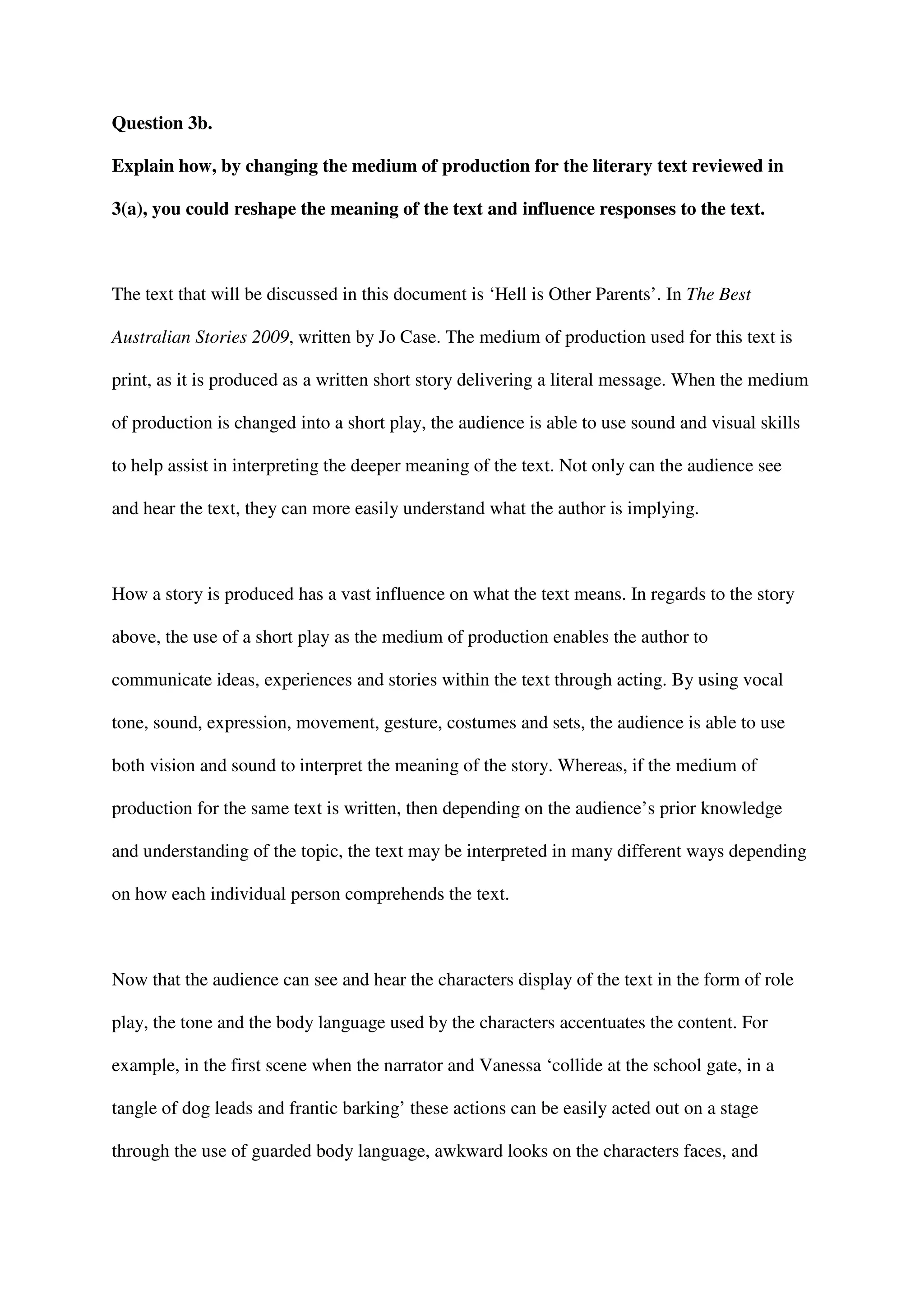Question 3b.

Explain how, by changing the medium of production for the literary text reviewed in

3(a), you could reshape the meaning of the text and influence responses to the text.



The text that will be discussed in this document is ‘Hell is Other Parents’. In The Best

Australian Stories 2009, written by Jo Case. The medium of production used for this text is

print, as it is produced as a written short story delivering a literal message. When the medium

of production is changed into a short play, the audience is able to use sound and visual skills

to help assist in interpreting the deeper meaning of the text. Not only can the audience see

and hear the text, they can more easily understand what the author is implying.



How a story is produced has a vast influence on what the text means. In regards to the story

above, the use of a short play as the medium of production enables the author to

communicate ideas, experiences and stories within the text through acting. By using vocal

tone, sound, expression, movement, gesture, costumes and sets, the audience is able to use

both vision and sound to interpret the meaning of the story. Whereas, if the medium of

production for the same text is written, then depending on the audience’s prior knowledge

and understanding of the topic, the text may be interpreted in many different ways depending

on how each individual person comprehends the text.



Now that the audience can see and hear the characters display of the text in the form of role

play, the tone and the body language used by the characters accentuates the content. For

example, in the first scene when the narrator and Vanessa ‘collide at the school gate, in a

tangle of dog leads and frantic barking’ these actions can be easily acted out on a stage

through the use of guarded body language, awkward looks on the characters faces, and
 