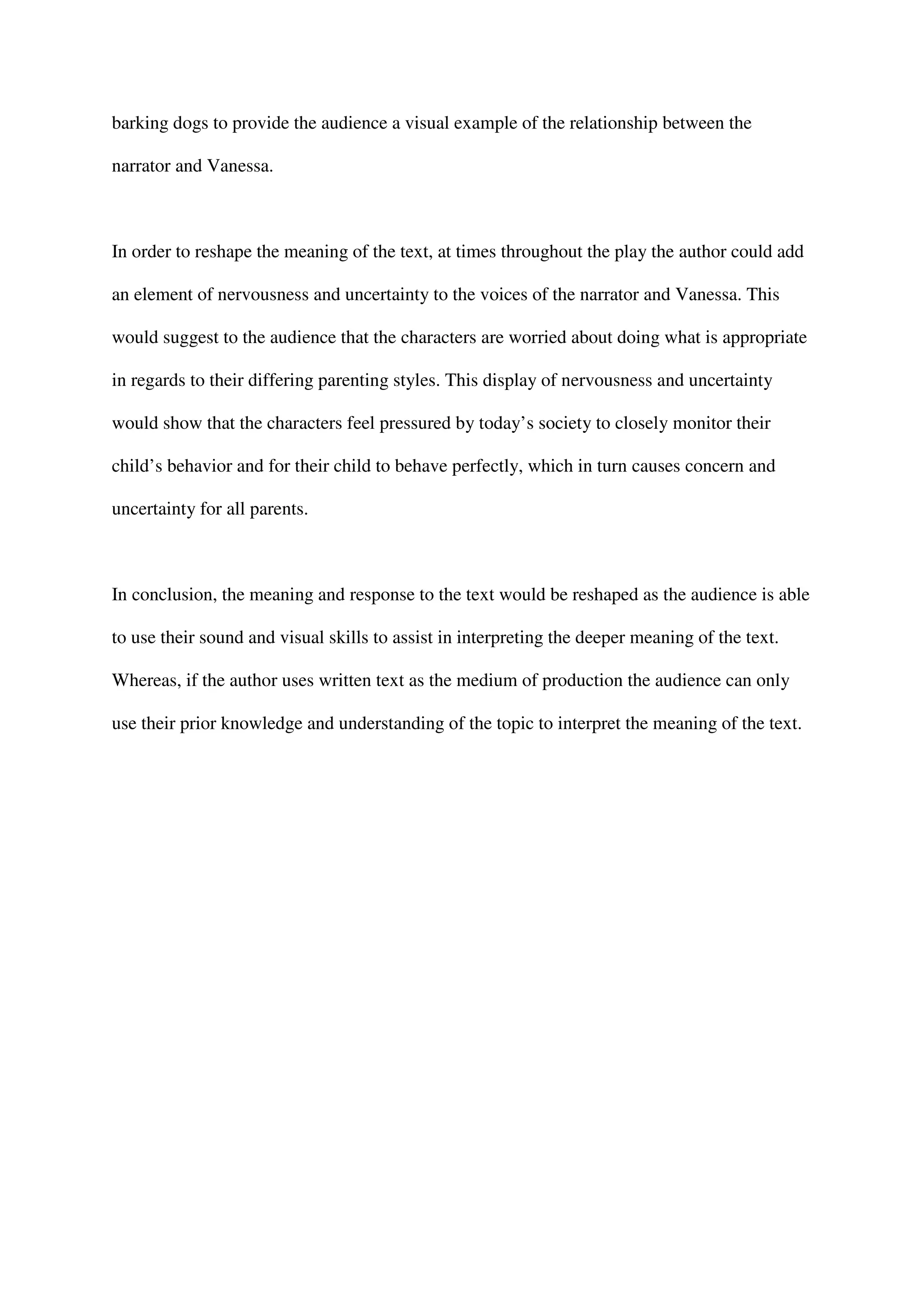 barking dogs to provide the audience a visual example of the relationship between the

narrator and Vanessa.



In order to reshape the meaning of the text, at times throughout the play the author could add

an element of nervousness and uncertainty to the voices of the narrator and Vanessa. This

would suggest to the audience that the characters are worried about doing what is appropriate

in regards to their differing parenting styles. This display of nervousness and uncertainty

would show that the characters feel pressured by today’s society to closely monitor their

child’s behavior and for their child to behave perfectly, which in turn causes concern and

uncertainty for all parents.



In conclusion, the meaning and response to the text would be reshaped as the audience is able

to use their sound and visual skills to assist in interpreting the deeper meaning of the text.

Whereas, if the author uses written text as the medium of production the audience can only

use their prior knowledge and understanding of the topic to interpret the meaning of the text.
 