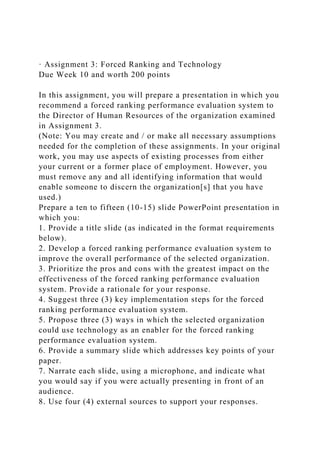 · Assignment 3: Forced Ranking and Technology
Due Week 10 and worth 200 points
In this assignment, you will prepare a presentation in which you
recommend a forced ranking performance evaluation system to
the Director of Human Resources of the organization examined
in Assignment 3.
(Note: You may create and / or make all necessary assumptions
needed for the completion of these assignments. In your original
work, you may use aspects of existing processes from either
your current or a former place of employment. However, you
must remove any and all identifying information that would
enable someone to discern the organization[s] that you have
used.)
Prepare a ten to fifteen (10-15) slide PowerPoint presentation in
which you:
1. Provide a title slide (as indicated in the format requirements
below).
2. Develop a forced ranking performance evaluation system to
improve the overall performance of the selected organization.
3. Prioritize the pros and cons with the greatest impact on the
effectiveness of the forced ranking performance evaluation
system. Provide a rationale for your response.
4. Suggest three (3) key implementation steps for the forced
ranking performance evaluation system.
5. Propose three (3) ways in which the selected organization
could use technology as an enabler for the forced ranking
performance evaluation system.
6. Provide a summary slide which addresses key points of your
paper.
7. Narrate each slide, using a microphone, and indicate what
you would say if you were actually presenting in front of an
audience.
8. Use four (4) external sources to support your responses.
 