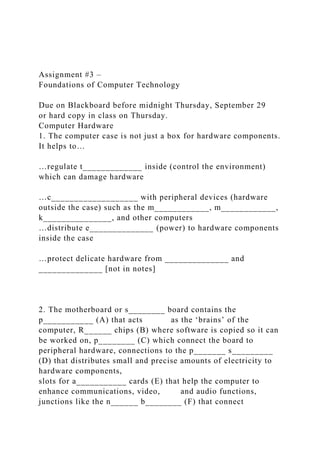 Assignment #3 –
Foundations of Computer Technology
Due on Blackboard before midnight Thursday, September 29
or hard copy in class on Thursday.
Computer Hardware
1. The computer case is not just a box for hardware components.
It helps to…
…regulate t_____________ inside (control the environment)
which can damage hardware
…c___________________ with peripheral devices (hardware
outside the case) such as the m____________, m____________,
k_______________, and other computers
…distribute e______________ (power) to hardware components
inside the case
…protect delicate hardware from ______________ and
______________ [not in notes]
2. The motherboard or s________ board contains the
p___________ (A) that acts as the ‘brains’ of the
computer, R______ chips (B) where software is copied so it can
be worked on, p________ (C) which connect the board to
peripheral hardware, connections to the p_______ s_________
(D) that distributes small and precise amounts of electricity to
hardware components,
slots for a___________ cards (E) that help the computer to
enhance communications, video, and audio functions,
junctions like the n______ b________ (F) that connect
 