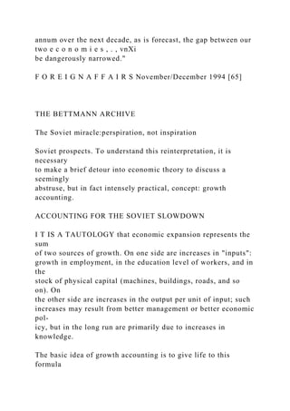 annum over the next decade, as is forecast, the gap between our
two e c o n o m i e s , . , vnXi
be dangerously narrowed."
F O R E I G N A F F A I R S November/December 1994 [65]
THE BETTMANN ARCHIVE
The Soviet miracle:perspiration, not inspiration
Soviet prospects. To understand this reinterpretation, it is
necessary
to make a brief detour into economic theory to discuss a
seemingly
abstruse, but in fact intensely practical, concept: growth
accounting.
ACCOUNTING FOR THE SOVIET SLOWDOWN
I T IS A TAUTOLOGY that economic expansion represents the
sum
of two sources of growth. On one side are increases in "inputs":
growth in employment, in the education level of workers, and in
the
stock of physical capital (machines, buildings, roads, and so
on). On
the other side are increases in the output per unit of input; such
increases may result from better management or better economic
pol-
icy, but in the long run are primarily due to increases in
knowledge.
The basic idea of growth accounting is to give life to this
formula
 