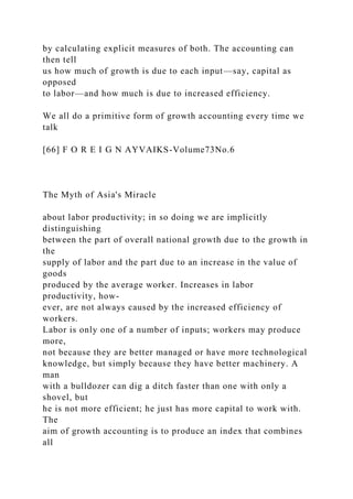 by calculating explicit measures of both. The accounting can
then tell
us how much of growth is due to each input—say, capital as
opposed
to labor—and how much is due to increased efficiency.
We all do a primitive form of growth accounting every time we
talk
[66] F O R E I G N AYVAIKS-Volume73No.6
The Myth of Asia's Miracle
about labor productivity; in so doing we are implicitly
distinguishing
between the part of overall national growth due to the growth in
the
supply of labor and the part due to an increase in the value of
goods
produced by the average worker. Increases in labor
productivity, how-
ever, are not always caused by the increased efficiency of
workers.
Labor is only one of a number of inputs; workers may produce
more,
not because they are better managed or have more technological
knowledge, but simply because they have better machinery. A
man
with a bulldozer can dig a ditch faster than one with only a
shovel, but
he is not more efficient; he just has more capital to work with.
The
aim of growth accounting is to produce an index that combines
all
 