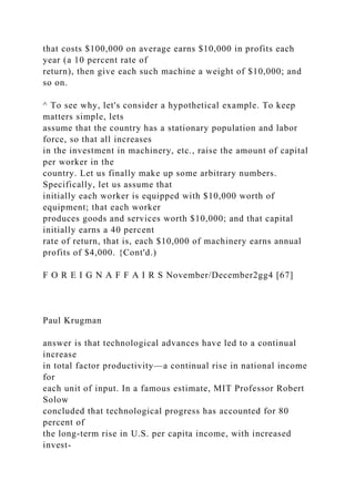 that costs $100,000 on average earns $10,000 in profits each
year (a 10 percent rate of
return), then give each such machine a weight of $10,000; and
so on.
^ To see why, let's consider a hypothetical example. To keep
matters simple, lets
assume that the country has a stationary population and labor
force, so that all increases
in the investment in machinery, etc., raise the amount of capital
per worker in the
country. Let us finally make up some arbitrary numbers.
Specifically, let us assume that
initially each worker is equipped with $10,000 worth of
equipment; that each worker
produces goods and services worth $10,000; and that capital
initially earns a 40 percent
rate of return, that is, each $10,000 of machinery earns annual
profits of $4,000. {Cont'd.)
F O R E I G N A F F A I R S November/December2gg4 [67]
Paul Krugman
answer is that technological advances have led to a continual
increase
in total factor productivity—a continual rise in national income
for
each unit of input. In a famous estimate, MIT Professor Robert
Solow
concluded that technological progress has accounted for 80
percent of
the long-term rise in U.S. per capita income, with increased
invest-
 