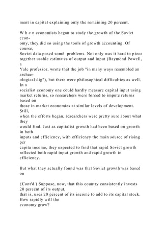 ment in capital explaining only the remaining 20 percent.
W h e n economists hegan to study the growth of the Soviet
econ-
omy, they did so using the tools of growth accounting. Of
course,
Soviet data posed somê problems. Not only was it hard to piece
together usahle estimates of output and input (Raymond Powell,
a
Yale professor, wrote that the job "in many ways resembled an
archae-
ological dig"), but there were philosophical difficulties as well.
In a
socialist economy one could hardly measure capital input using
market returns, so researchers were forced to impute returns
based on
those in market economies at similar levels of development.
Still,
when the efforts began, researchers were pretty sure about what
they
would find. Just as capitalist growth had been based on growth
in both
inputs and efficiency, with efficiency the main source of rising
per
capita income, they expected to find that rapid Soviet growth
reflected both rapid input growth and rapid growth in
efficiency.
But what they actually found was that Soviet growth was based
on
{Cont'd.) Suppose, now, that this country consistently invests
20 percent of its output,
that is, uses 20 percent of its income to add to its capital stock.
How rapidly will the
economy grow?
 