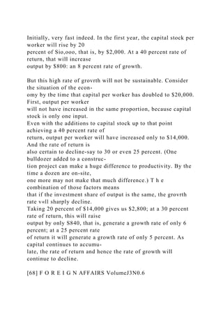 Initially, very fast indeed. In the first year, the capital stock per
worker will rise by 20
percent of Sio,ooo, that is, by $2,000. At a 40 percent rate of
return, that will increase
output by $800: an 8 percent rate of growth.
But this high rate of grovrth will not be sustainable. Consider
the situation of the econ-
omy by tbe time that capital per worker has doubled to $20,000.
First, output per worker
will not have increased in the same proportion, because capital
stock is only one input.
Even with the additions to capital stock up to that point
achieving a 40 percent rate of
return, output per worker will have increased only to $14,000.
And the rate of return is
also certain to decline-say to 30 or even 25 percent. (One
bulldozer added to a construc-
tion project can make a huge difference to productivity. By the
time a dozen are on-site,
one more may not make that much difference.) T h e
combination of those factors means
that if the investment share of output is the same, the grovrth
rate v«ll sharply decline.
Taking 20 percent of $14,000 gives us $2,800; at a 30 percent
rate of return, this will raise
output by only S840, that is, generate a growth rate of only 6
percent; at a 25 percent rate
of return it will generate a growth rate of only 5 percent. As
capital continues to accumu-
late, the rate of return and hence the rate of growth will
continue to decline.
[68] F O R E I G N AFFAIRS VolumeJ3N0.6
 