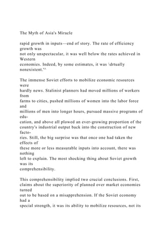 The Myth of Asia's Miracle
rapid growth in inputs—end of story. The rate of efficiency
growth was
not only unspectacular, it was well below the rates achieved in
Western
economies. Indeed, by some estimates, it was drtually
nonexistent.'^
The immense Soviet efforts to mobilize economic resources
were
hardly news. Stalinist planners had moved millions of workers
from
farms to cities, pushed millions of women into the labor force
and
millions of men into longer hours, pursued massive programs of
edu-
cation, and above all plowed an ever-growing proportion of the
country's industrial output back into the construction of new
facto-
ries. Still, the big surprise was that once one had taken the
effects of
these more or less measurable inputs into account, there was
nothing
left to explain. The most shocking thing about Soviet growth
was its
comprehensibility.
This comprehensibility implied two crucial conclusions. First,
claims about the superiority of planned over market economies
turned
out to be based on a misapprehension. If the Soviet economy
had a
special strength, it was its ability to mobilize resources, not its
 