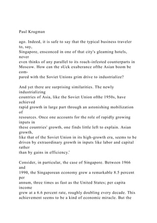 Paul Krugman
ago. Indeed, it is safe to say that the typical business traveler
to, say,
Singapore, ensconced in one of that city's gleaming hotels,
never
even thinks of any parallel to its roach-infested counterparts in
Moscow. How can the sUck exuberance ofthe Asian boom be
com-
pared with the Soviet Unions grim drive to industrialize?
And yet there are surprising similarities. The newly
industrializing
countries of Asia, like the Soviet Union ofthe 1950s, have
achieved
rapid growth in large part through an astonishing mobilization
of
resources. Once one accounts for the role of rapidly growing
inputs in
these countries' growth, one finds little left to explain. Asian
growth,
like that of the Soviet Union in its high-growth era, seems to be
driven by extraordinary growth in inputs like labor and capital
rather
than by gains in efficiency.̂
Consider, in particular, the case of Singapore. Between 1966
and
1990, the Singaporean economy grew a remarkable 8.5 percent
per
annum, three times as fast as the United States; per capita
income
grew at a 6.6 percent rate, roughly doubling every decade. This
achievement seems to be a kind of economic miracle. But the
 