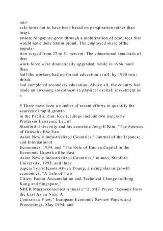 mir-
acle turns out to have been based on perspiration rather than
inspi-
ration: Singapore grew through a mobilization of resources that
would have done Stalin proud. The employed share ofthe
popula-
tion surged from 27 to 51 percent. The educational standards of
that
work force were dramatically upgraded: while in 1966 more
than
half the workers had no formal education at all, by 1990 two-
thirds
had completed secondary education. Above all, the country had
made an awesome investment in physical capital: investment as
a
5 There have been a number of recent efforts to quantify the
sources of rapid growth
in the Pacific Rim. Key readings include two papers by
Professor Lawrence Lau of
Stanford University and his associate Jong-Il Kim, "The Sources
of Growth ofthe East
Asian Newly Industrialized Countries," Journal of the Japanese
and International
Economies, 1994, and "The Role of Human Capital in the
Economic Growth ofthe East
Asian Newly Industrialized Countries," mimeo, Stanford
University, 1993; and three
papers by Professor Alwyn Young, a rising star in growth
economics, "A Tale of Two
Cities: Factor Accumulation and Technical Change in Hong
Kong and Singapore,"
NBER Macroeconomics Annual i^^2, MIT Press; "Lessons from
the East Asian Nics: A
Contrarian View," European Economic Review Papers and
Proceedings, May 1994; and
 