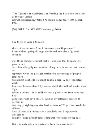 "The Tyranny of Numbers: Confronting the Statistical Realities
of the East Asian
Growth Experience," NBER Working Paper No. 4680, March
1994.
[70] FOREIGN AFFAIRS Volume yj N0.6
The Myth of Asia J Miracle
share of output rose from l i to more than 40 percent.^
Even without going through the formal exercise of growth
account-
ing, these numbers should make it obvious that Singapore's
growth has
been based largely on one-time changes in behavior that cannot
be
repeated. Over the past generation the percentage of people
employed
has almost doubled; it cannot double again. A half-educated
work
force has been replaced by one in which the bulk of workers has
high
school diplomas; it is unlikely that a generation from now most
Sin-
gaporeans will have Ph.D.s. And an investment share of 40
percent is
amazingly high by any standard; a share of 70 percent would be
ridicu-
lous. So one can immediately conclude that Singapore is
unlikely to
achieve future growth rates comparable to those of the past.
But it is only when one actually does the quantitative
 