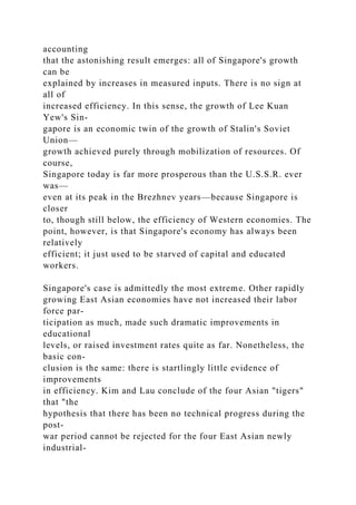 accounting
that the astonishing result emerges: all of Singapore's growth
can be
explained by increases in measured inputs. There is no sign at
all of
increased efficiency. In this sense, the growth of Lee Kuan
Yew's Sin-
gapore is an economic twin of the growth of Stalin's Soviet
Union—
growth achieved purely through mobilization of resources. Of
course,
Singapore today is far more prosperous than the U.S.S.R. ever
was—
even at its peak in the Brezhnev years—because Singapore is
closer
to, though still below, the efficiency of Western economies. The
point, however, is that Singapore's economy has always been
relatively
efficient; it just used to be starved of capital and educated
workers.
Singapore's case is admittedly the most extreme. Other rapidly
growing East Asian economies have not increased their labor
force par-
ticipation as much, made such dramatic improvements in
educational
levels, or raised investment rates quite as far. Nonetheless, the
basic con-
clusion is the same: there is startlingly little evidence of
improvements
in efficiency. Kim and Lau conclude of the four Asian "tigers"
that "the
hypothesis that there has been no technical progress during the
post-
war period cannot be rejected for the four East Asian newly
industrial-
 