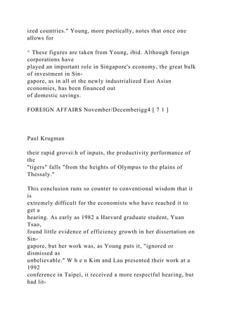 ized countries." Young, more poetically, notes that once one
allows for
^ These figures are taken from Young, ibid. Although foreign
corporations have
played an important role in Singapore's economy, the great bulk
of investment in Sin-
gapore, as in all ot the newly industrialized East Asian
economies, has been financed out
of domestic savings.
FOREIGN AFFAIRS November/Decemberigg4 [ 7 1 ]
Paul Krugman
their rapid grovsi:h of inputs, the productivity performance of
the
"tigers" falls "from the heights of Olympus to the plains of
Thessaly."
This conclusion runs so counter to conventional wisdom that it
is
extremely difficult for the economists who have reached it to
get a
hearing. As early as 1982 a Harvard graduate student, Yuan
Tsao,
found little evidence of efficiency growth in her dissertation on
Sin-
gapore, but her work was, as Young puts it, "ignored or
dismissed as
unbelievable." W h e n Kim and Lau presented their work at a
1992
conference in Taipei, it received a more respectful hearing, but
had lit-
 
