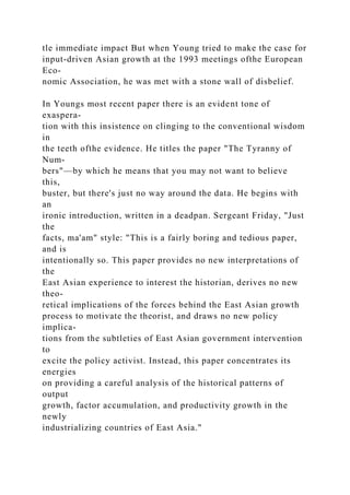 tle immediate impact But when Young tried to make the case for
input-driven Asian growth at the 1993 meetings ofthe European
Eco-
nomic Association, he was met with a stone wall of disbelief.
In Youngs most recent paper there is an evident tone of
exaspera-
tion with this insistence on clinging to the conventional wisdom
in
the teeth ofthe evidence. He titles the paper "The Tyranny of
Num-
bers"—by which he means that you may not want to believe
this,
buster, but there's just no way around the data. He begins with
an
ironic introduction, written in a deadpan. Sergeant Friday, "Just
the
facts, ma'am" style: "This is a fairly boring and tedious paper,
and is
intentionally so. This paper provides no new interpretations of
the
East Asian experience to interest the historian, derives no new
theo-
retical implications of the forces behind the East Asian growth
process to motivate the theorist, and draws no new policy
implica-
tions from the subtleties of East Asian government intervention
to
excite the policy activist. Instead, this paper concentrates its
energies
on providing a careful analysis of the historical patterns of
output
growth, factor accumulation, and productivity growth in the
newly
industrializing countries of East Asia."
 